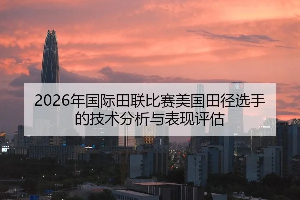 2026年国际田联比赛美国田径选手的技术分析与表现评估