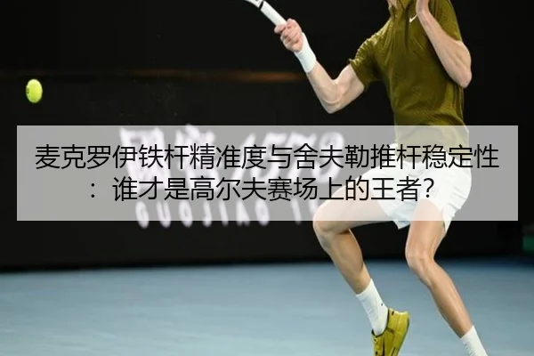 麦克罗伊铁杆精准度与舍夫勒推杆稳定性：谁才是高尔夫赛场上的王者？
