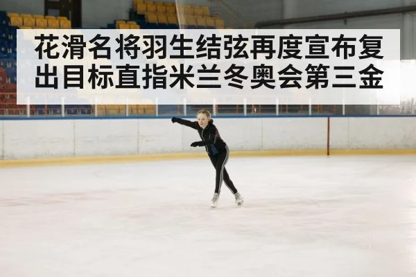花滑名将羽生结弦再度宣布复出目标直指米兰冬奥会第三金